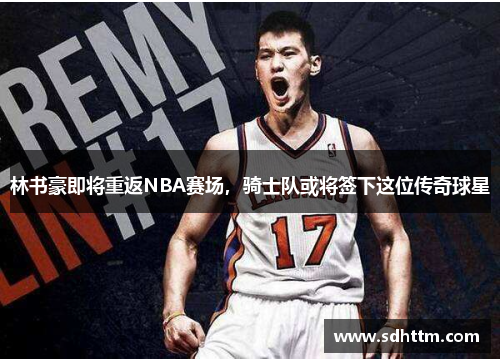 林书豪即将重返NBA赛场，骑士队或将签下这位传奇球星